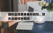 IM电竞网页版-国际篮球赛事精彩回放，球员创造惊艳瞬间