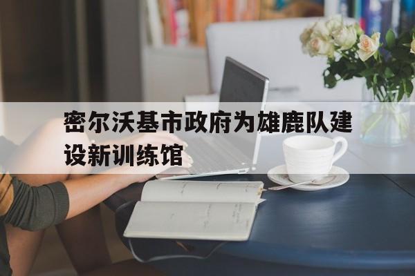 密尔沃基市政府为雄鹿队建设新训练馆