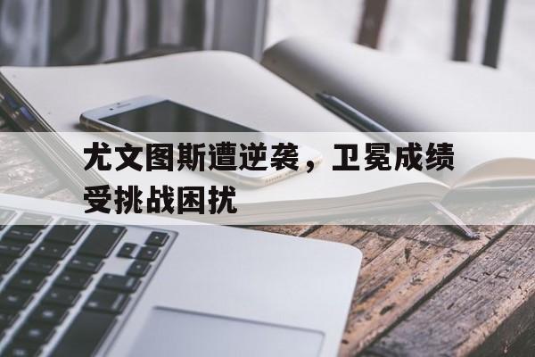 尤文图斯遭逆袭，卫冕成绩受挑战困扰