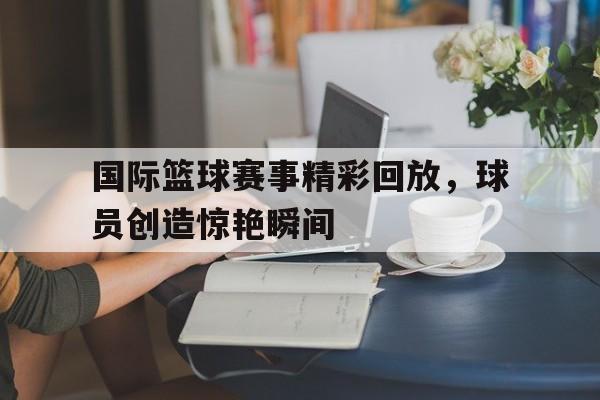 国际篮球赛事精彩回放，球员创造惊艳瞬间